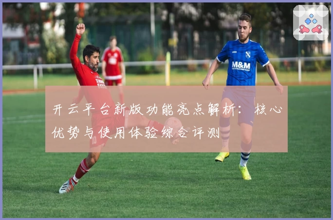 开云平台新版功能亮点解析：核心优势与使用体验综合评测