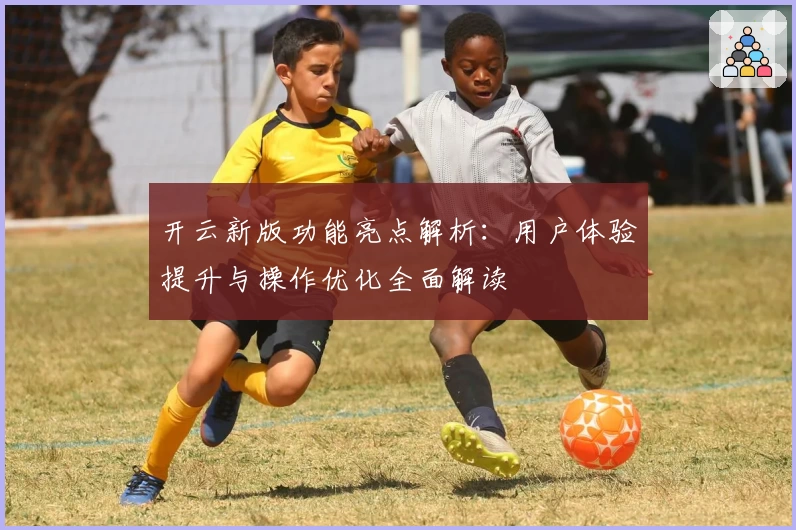 开云新版功能亮点解析：用户体验提升与操作优化全面解读